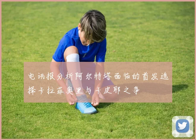 电讯报分析阿尔特塔面临的首发选择卡拉菲奥里与卡皮耶之争