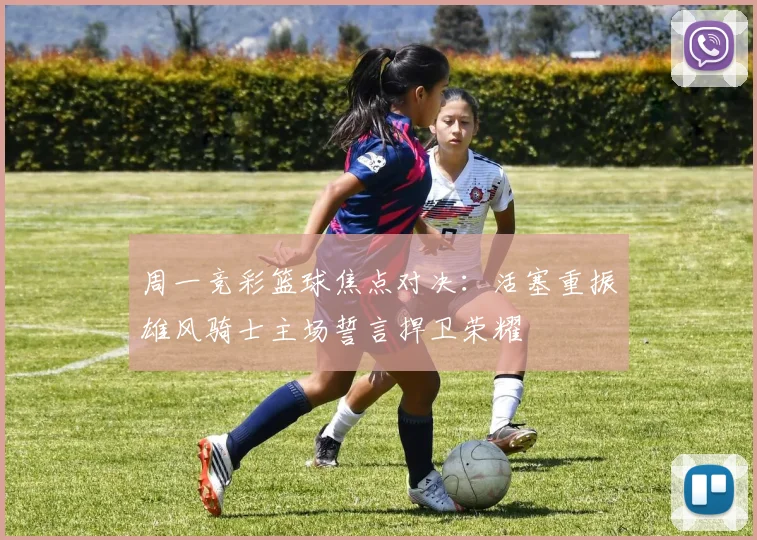 周一竞彩篮球焦点对决：活塞重振雄风骑士主场誓言捍卫荣耀