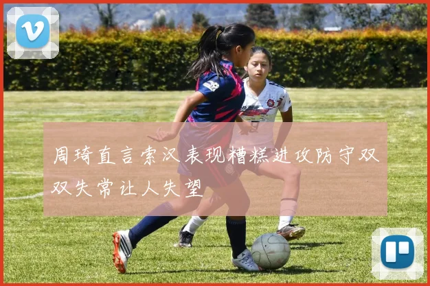 周琦直言索汉表现糟糕进攻防守双双失常让人失望