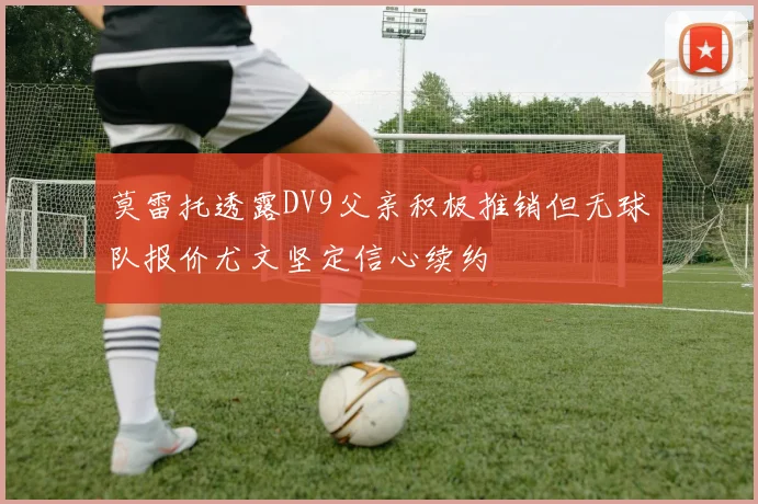 莫雷托透露DV9父亲积极推销但无球队报价尤文坚定信心续约