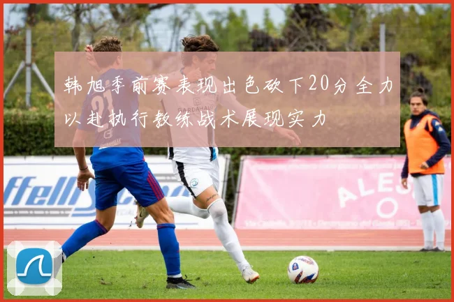 韩旭季前赛表现出色砍下20分全力以赴执行教练战术展现实力