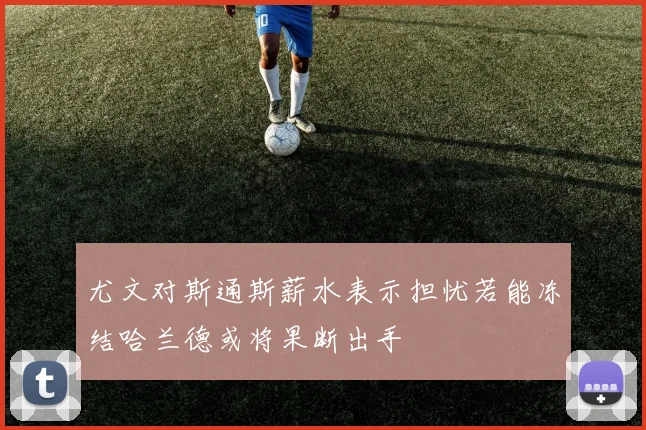 尤文对斯通斯薪水表示担忧若能冻结哈兰德或将果断出手