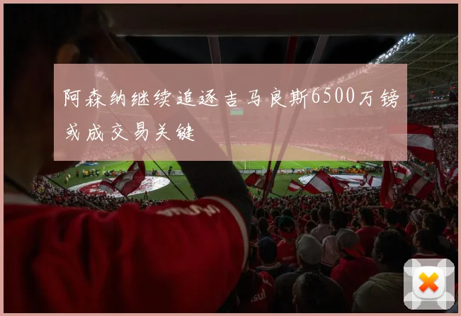 阿森纳继续追逐吉马良斯6500万镑或成交易关键