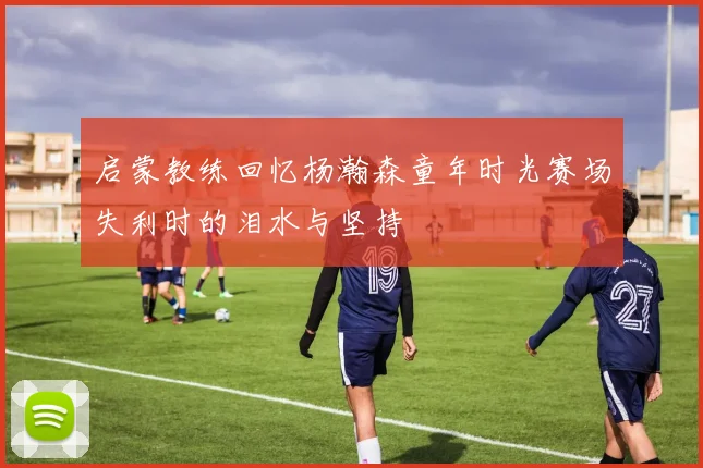 启蒙教练回忆杨瀚森童年时光赛场失利时的泪水与坚持