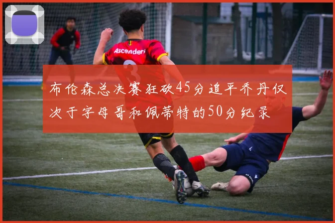 布伦森总决赛狂砍45分追平乔丹仅次于字母哥和佩蒂特的50分纪录