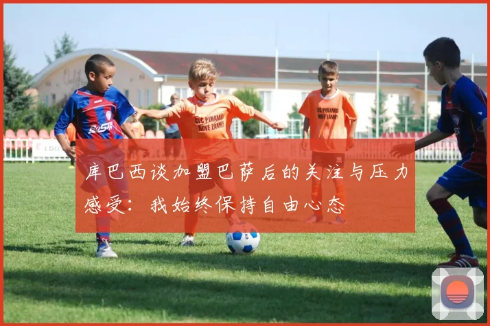 库巴西谈加盟巴萨后的关注与压力感受：我始终保持自由心态