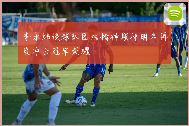 李永炜谈球队团结精神期待明年再度冲击冠军荣耀