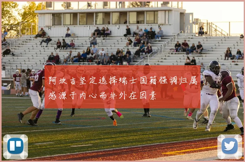阿坎吉坚定选择瑞士国籍强调归属感源于内心而非外在因素