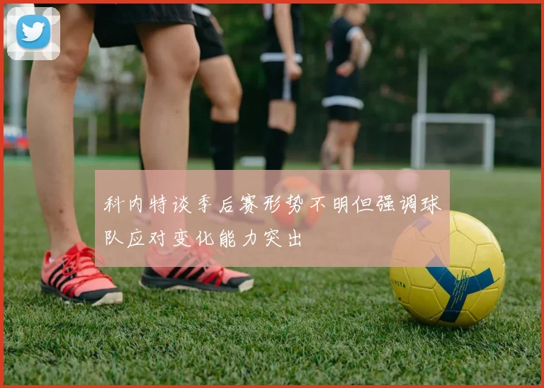 科内特谈季后赛形势不明但强调球队应对变化能力突出