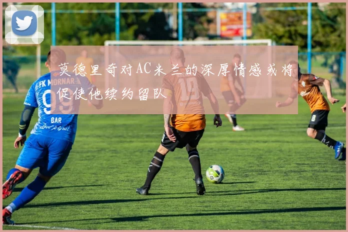 莫德里奇对AC米兰的深厚情感或将促使他续约留队