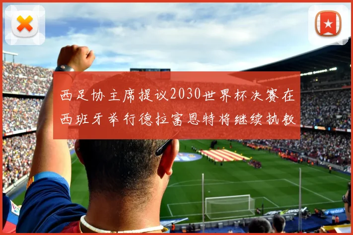 西足协主席提议2030世界杯决赛在西班牙举行德拉富恩特将继续执教国家队