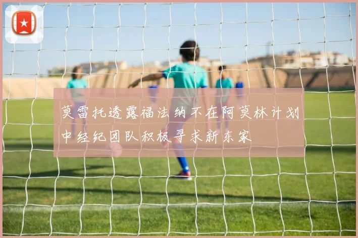莫雷托透露福法纳不在阿莫林计划中经纪团队积极寻求新东家