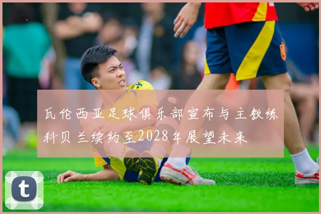 瓦伦西亚足球俱乐部宣布与主教练科贝兰续约至2028年展望未来