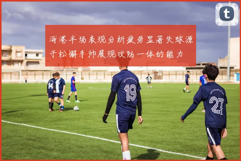 海港半场表现分析疲劳显著失球源于松懈李帅展现攻防一体的能力