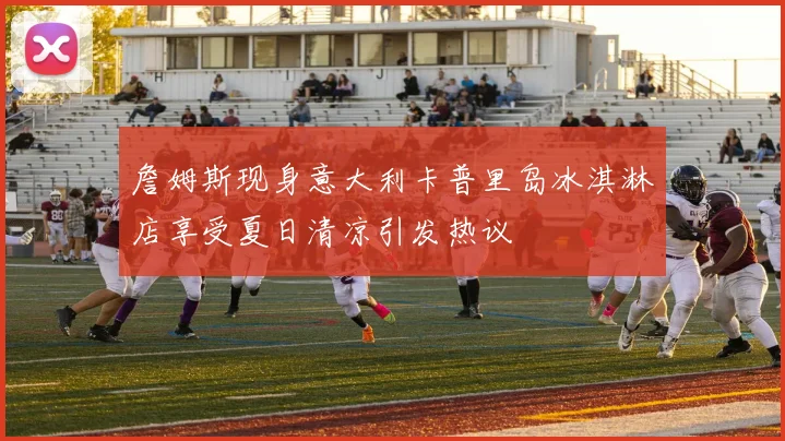 詹姆斯现身意大利卡普里岛冰淇淋店享受夏日清凉引发热议