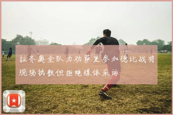 拉齐奥全队力劝萨里参加德比战将现场执教但拒绝媒体采访