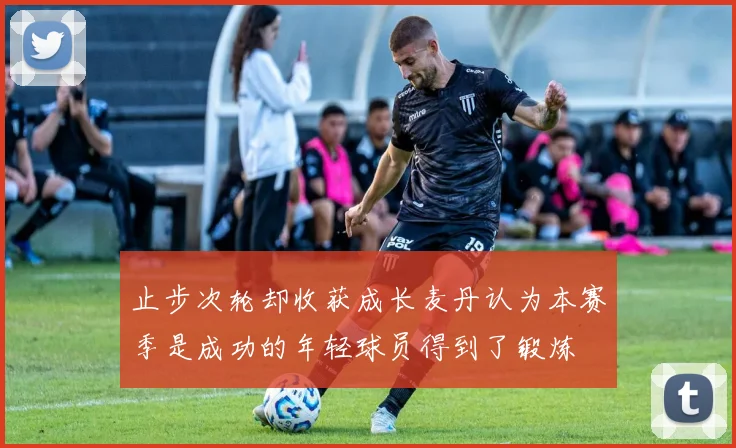 止步次轮却收获成长麦丹认为本赛季是成功的年轻球员得到了锻炼