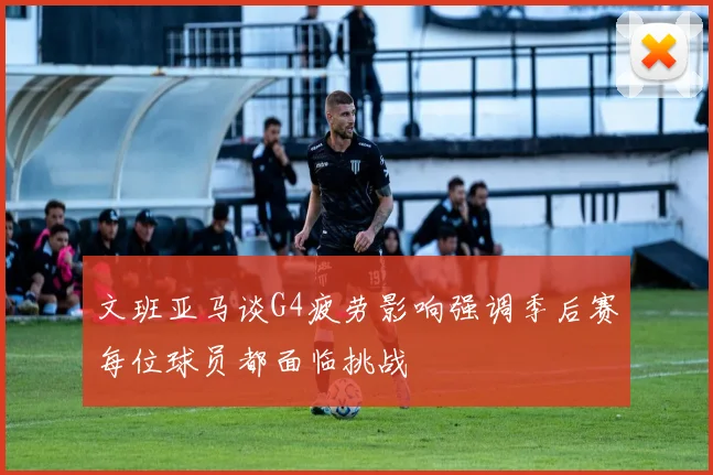 文班亚马谈G4疲劳影响强调季后赛每位球员都面临挑战